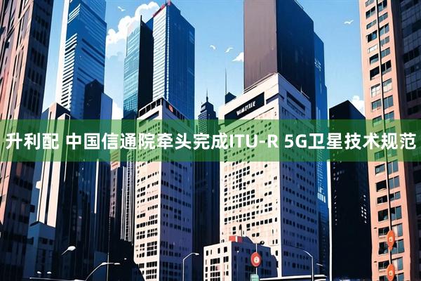 升利配 中国信通院牵头完成ITU-R 5G卫星技术规范