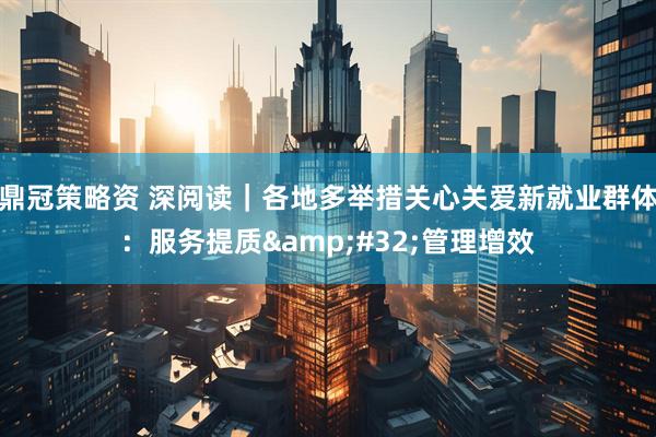 鼎冠策略资 深阅读｜各地多举措关心关爱新就业群体：服务提质 管理增效