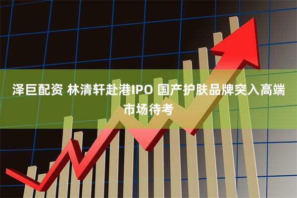 泽巨配资 林清轩赴港IPO 国产护肤品牌突入高端市场待考