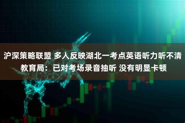 沪深策略联盟 多人反映湖北一考点英语听力听不清 教育局：已对考场录音抽听 没有明显卡顿