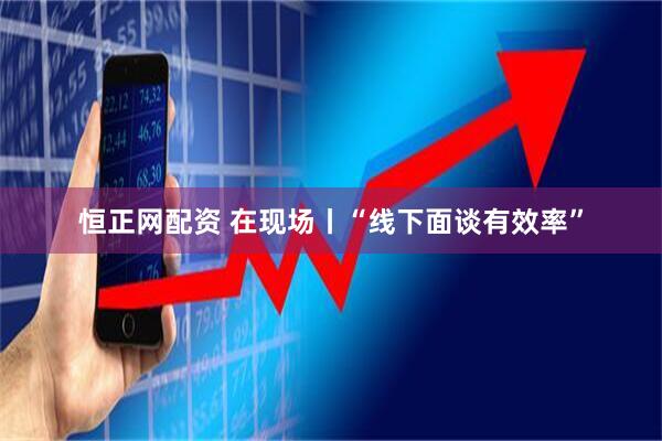 恒正网配资 在现场丨“线下面谈有效率”