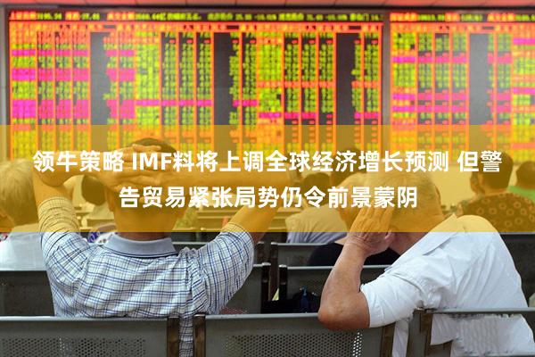 领牛策略 IMF料将上调全球经济增长预测 但警告贸易紧张局势仍令前景蒙阴