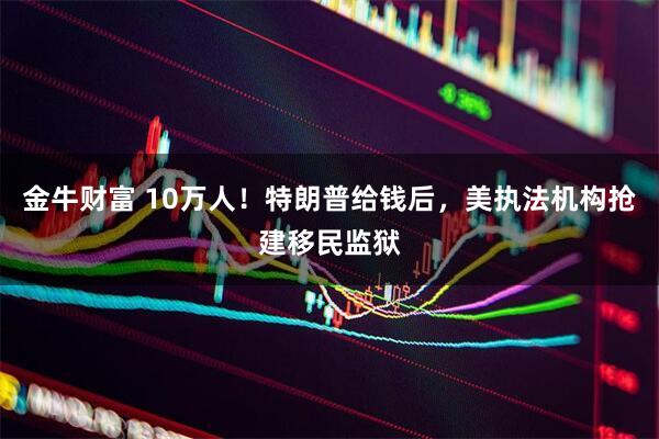 金牛财富 10万人！特朗普给钱后，美执法机构抢建移民监狱