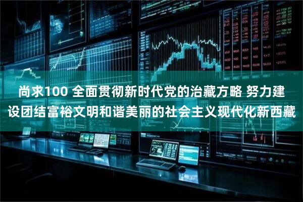 尚求100 全面贯彻新时代党的治藏方略 努力建设团结富裕文明和谐美丽的社会主义现代化新西藏