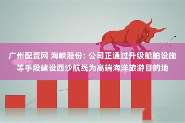 广州配资网 海峡股份: 公司正通过升级船舶设施等手段建设西沙航线为高端海洋旅游目的地