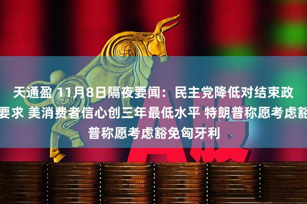 天通盈 11月8日隔夜要闻：民主党降低对结束政府停摆的要求 美消费者信心创三年最低水平 特朗普称愿考虑豁免匈牙利