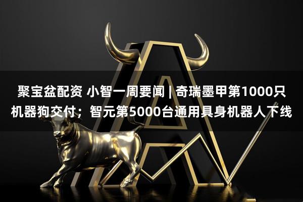 聚宝盆配资 小智一周要闻 | 奇瑞墨甲第1000只机器狗交付；智元第5000台通用具身机器人下线