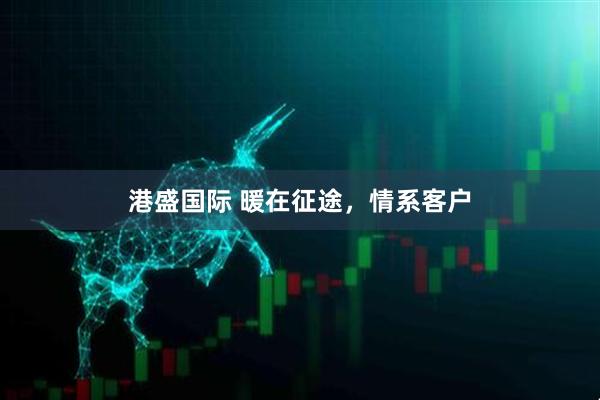 港盛国际 暖在征途,情系客户