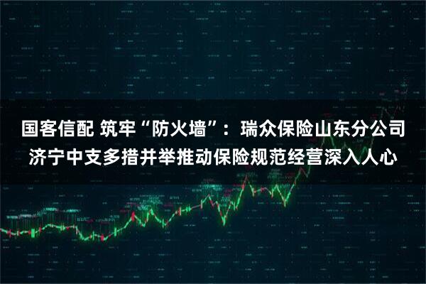 国客信配 筑牢“防火墙”:瑞众保险山东分公司济宁中支多措并举推动保险规范经营深入人心