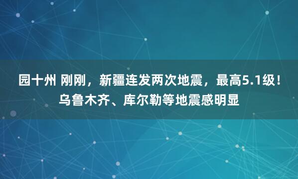 园十州 刚刚,新疆连发两次地震,最高5.1级!乌鲁木齐、库尔勒等地震感明显