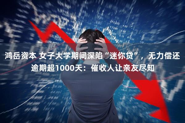 鸿岳资本 女子大学期间深陷“迷你贷”,无力偿还逾期超1000天:催收人让亲友尽知