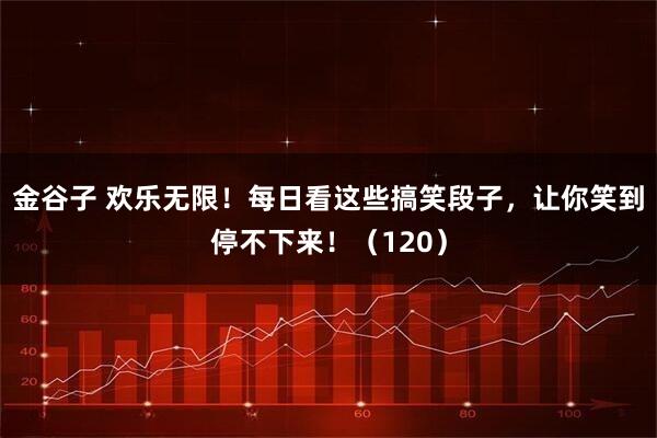 金谷子 欢乐无限!每日看这些搞笑段子,让你笑到停不下来!(120)